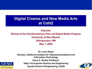 Digital Cinema and New Media Arts
                at Calit2
                             Keynote
Retreat of the Interdisciplinary Film and Digital Media Program
                    University of New Mexico
                        Albuquerque, NM
                           May 1, 2008


                            Dr. Larry Smarr
     Director, California Institute for Telecommunications and
                       Information Technology
                     Harry E. Gruber Professor,
           Dept. of Computer Science and Engineering
               Jacobs School of Engineering, UCSD
 