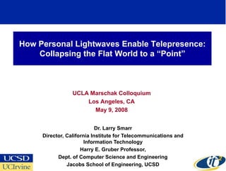 How Personal Lightwaves Enable Telepresence:
    Collapsing the Flat World to a ―Point‖



                 UCLA Marschak Colloquium
                     Los Angeles, CA
                       May 9, 2008


                            Dr. Larry Smarr
     Director, California Institute for Telecommunications and
                       Information Technology
                     Harry E. Gruber Professor,
           Dept. of Computer Science and Engineering
               Jacobs School of Engineering, UCSD
 