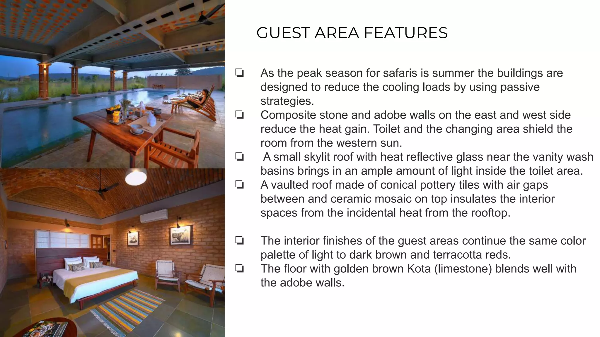 GUEST AREA FEATURES
❏ As the peak season for safaris is summer the buildings are
designed to reduce the cooling loads by using passive
strategies.
❏ Composite stone and adobe walls on the east and west side
reduce the heat gain. Toilet and the changing area shield the
room from the western sun.
❏ A small skylit roof with heat reflective glass near the vanity wash
basins brings in an ample amount of light inside the toilet area.
❏ A vaulted roof made of conical pottery tiles with air gaps
between and ceramic mosaic on top insulates the interior
spaces from the incidental heat from the rooftop.
❏ The interior finishes of the guest areas continue the same color
palette of light to dark brown and terracotta reds.
❏ The floor with golden brown Kota (limestone) blends well with
the adobe walls.
 