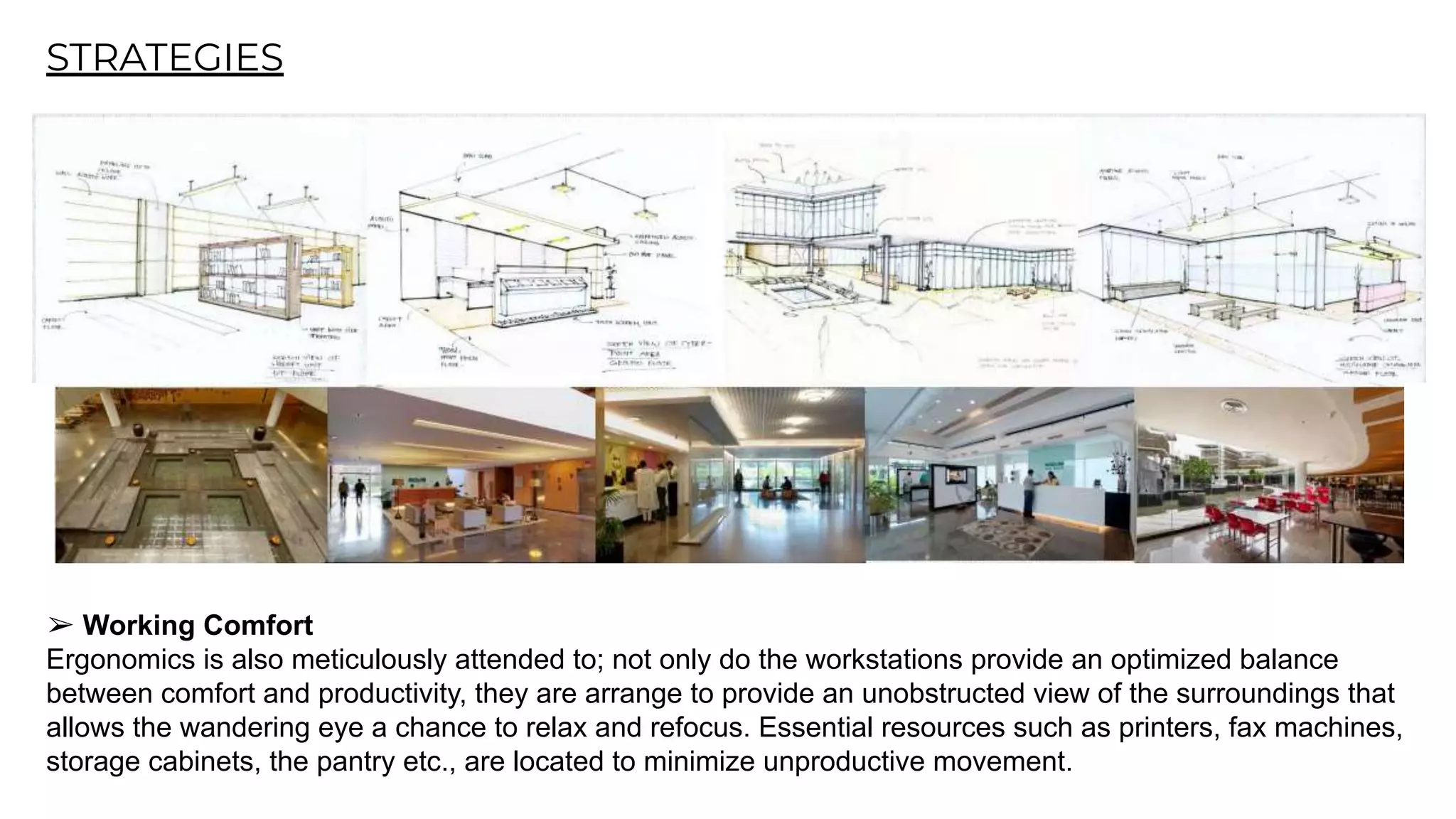 STRATEGIES
➢ Working Comfort
Ergonomics is also meticulously attended to; not only do the workstations provide an optimized balance
between comfort and productivity, they are arrange to provide an unobstructed view of the surroundings that
allows the wandering eye a chance to relax and refocus. Essential resources such as printers, fax machines,
storage cabinets, the pantry etc., are located to minimize unproductive movement.
 