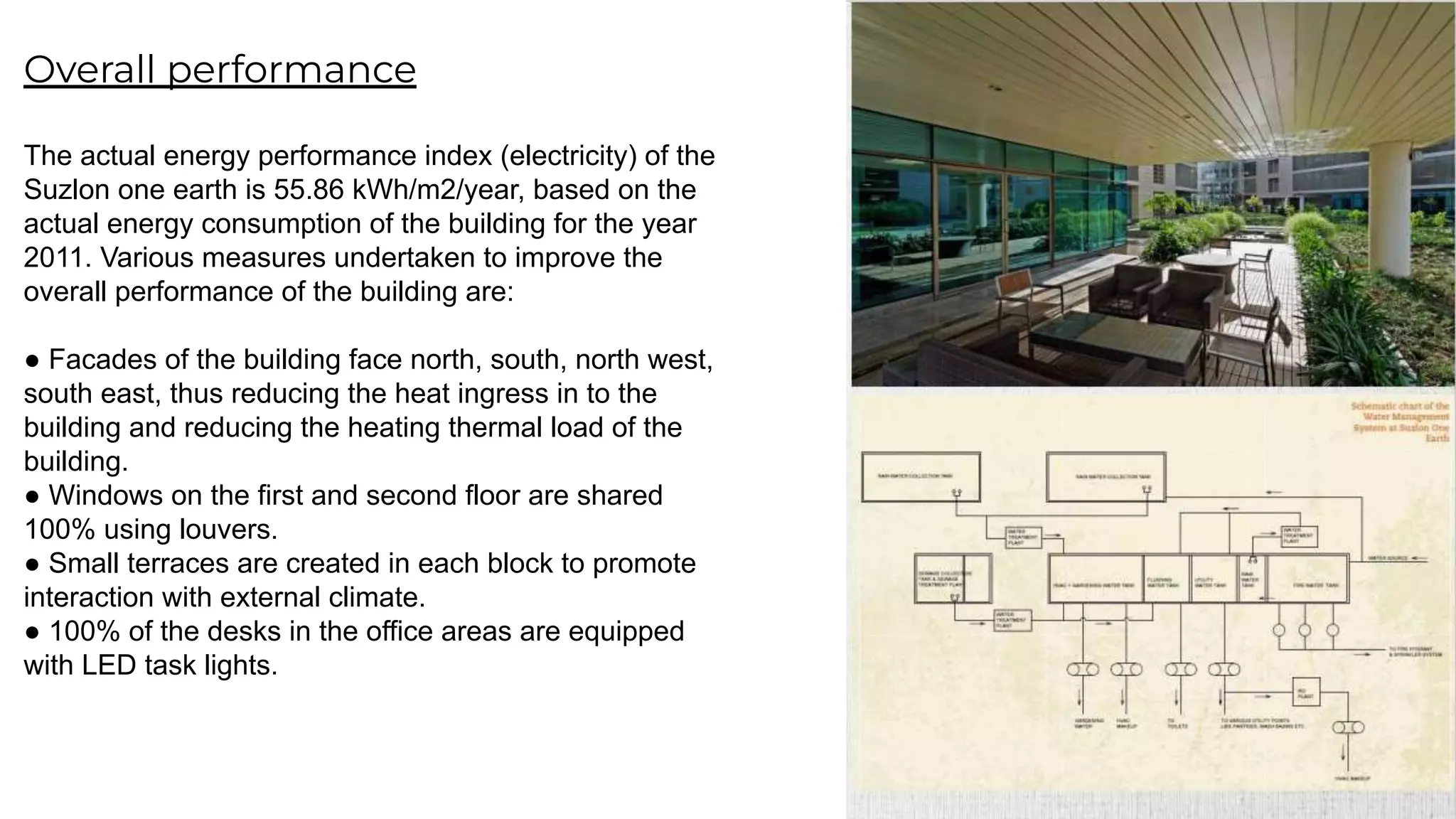 Overall performance
The actual energy performance index (electricity) of the
Suzlon one earth is 55.86 kWh/m2/year, based on the
actual energy consumption of the building for the year
2011. Various measures undertaken to improve the
overall performance of the building are:
● Facades of the building face north, south, north west,
south east, thus reducing the heat ingress in to the
building and reducing the heating thermal load of the
building.
● Windows on the first and second floor are shared
100% using louvers.
● Small terraces are created in each block to promote
interaction with external climate.
● 100% of the desks in the office areas are equipped
with LED task lights.
 
