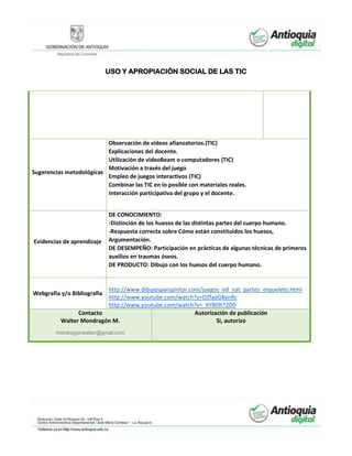 USO Y APROPIACIÓN SOCIAL DE LAS TIC
Sugerencias metodológicas
Observación de videos afianzatorios.(TIC)
Explicaciones del docente.
Utilización de videoBeam o computadores (TIC)
Motivación a través del juego
Empleo de juegos interactivos (TIC)
Combinar las TIC en lo posible con materiales reales.
Interacción participativa del grupo y el docente.
Evidencias de aprendizaje
DE CONOCIMIENTO:
-Distinción de los huesos de las distintas partes del cuerpo humano.
-Respuesta correcta sobre Cómo están constituidos los huesos,
Argumentación.
DE DESEMPEÑO: Participación en prácticas de algunas técnicas de primeros
auxilios en traumas óseos.
DE PRODUCTO: Dibujo con los huesos del cuerpo humano.
Webgrafía y/o Bibliografía
http://www.dibujosparapintar.com/juegos_ed_nat_partes_esqueleto.html
http://www.youtube.com/watch?v=DZfaaGBynRc
http://www.youtube.com/watch?v=_XYBI9t72D0
Contacto
Walter Mondragón M.
mondragonwalter@gmail.com
Autorización de publicación
Si, autorizo
 