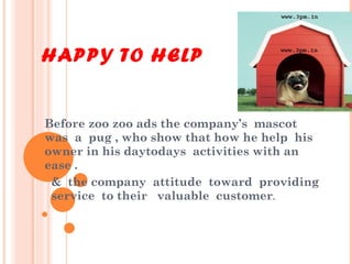 HAPPY TO HELP Before zoo zoo ads the company’s  mascot  was  a  pug , who show that how he help  his owner in his daytodays  activities with an ease . &  the company  attitude  toward  providing  service  to their  valuable  customer . 