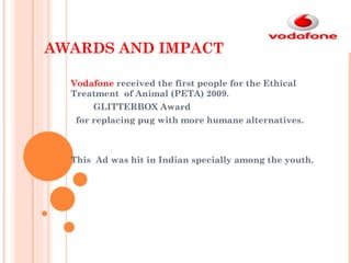 AWARDS AND IMPACT Vodafone  received the first people for the Ethical Treatment  of Animal (PETA) 2009. GLITTERBOX Award for replacing pug with more humane alternatives. This  Ad was hit in Indian specially among the youth.  