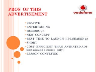 PROS  OF THIS ADVERTISEMENT CEATIVE ENTERTAINING HUMOROUS NEW  CONCEPT BEST  TIME  TO  LAUNCH ( IPL SEASON 2) SHORT  COST -EFFICIENT  THAN  ANIMATED ADS  (cost around 3 crores  only ) LESSON  CONVEYING 