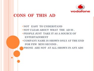 CONS  OF  THIS  AD NOT  EASY  TO UNDERSTAND NOT CLEAR ABOUT  WHAT  THE  AD IS . PEOPLE JUST  TAKE IT AS A SOURCE OF  ENTERTAINMENT  COMPANY NAME IS SHOWN ONLY AT THE END  FOR FEW  MINI SECOND . PHONE  ARE NOT  AT ALL SHOWN IN ANY ADS 