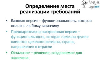 Определение места
реализации требований
• Базовая версия – функциональность, которая
полезна любому заказчику
• Предварительно настроенная версия –
функциональность, которая полезна группе
клиентов целевого региона, страны,
направления в отрасли
• Остальное – решение, создаваемое для
заказчика
 