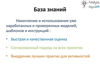 База знаний
Накопление и использование уже
наработанных и проверенных моделей,
шаблонов и инструкций :
• Быстрая и качественная оценка
• Согласованный подход на всех проектах
• Внедрение лучших практик для активностей
 
