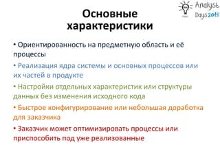 Основные
характеристики
• Ориентированность на предметную область и её
процессы
• Реализация ядра системы и основных процессов или
их частей в продукте
• Настройки отдельных характеристик или структуры
данных без изменения исходного кода
• Быстрое конфигурирование или небольшая доработка
для заказчика
• Заказчик может оптимизировать процессы или
приспособить под уже реализованные
 
