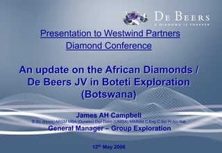 Presentation to Westwind Partners
Diamond Conference
An update on the African Diamonds /
De Beers JV in Boteti Exploration
(Botswana)
James AH Campbell
B.Sc. (Hons) ARSM MBA (Dunelm) Dipl Datm (UNISA) MIMMM C.Eng C.Sci Pr.Sci.Nat
General Manager – Group Exploration
12th May 2006
 