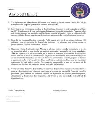 1. Ver algún reportaje sobre el tema del hambre en el mundo, y discutir con su Unidad del Club de
Conquistadores los pasos que se están tomando para reducirla.
2. Entrevistar a una persona que coordina la distribución de alimentos en su área; puede ser el líder
de ASA de su iglesia, o de otra, o alguien de algún centro / comedor comunitario. Preguntar sobre
qué tipo de personas son atendidas, qué las lleva a necesitar alimento y cómo se están supliendo
esas necesidades. Tomar notas durante la entrevista y compartir los resultados con su instructor.
3. Describir las causas del hambre en su país. Podrá hacerlo a través de un artículo (mínimo, 500
palabras), una presentación de PowerPoint (mínimo, 10 minutos), una representación o
produciendo un video de alrededor de 1 minuto.
4. Hacer una colecta de alimentos para ASA de su iglesia o centro/ comedor comunitario o, si esto
no es posible, elegir a una familia que necesita asistencia y entregarle los ítems recaudados.
Nota: La sugerencia es que se recauden por lo menos 50 alimentos no perecibles. Se debe poner
mucha atención al plazo de vencimiento de los productos recolectados. Los alimentos cuya fecha
de vencimiento haya pasado, o con inicio de deterioro, como una lata oxidada, gorgojos en harinas
y legumbres, moho en arroz, etc., no deben recolectarse. Además, se deben tener en cuenta las
costumbres de cada país o región. Los productos desconocidos o que no son parte de la
alimentación del día a día, tienden a ser mal utilizados o eliminados.
5. Visitar un centro de acopio de alimentos, un centro de distribución o un comedor comunitario, y
ponerse a disposición como voluntario para ayudar al personal que trabaja allí. Conversar con ellos
para saber cómo obtienen los alimentos y cuáles son algunos de los desafíos para conseguirlos,
almacenarlos y distribuirlos. Este requisito podrá llevarlo a cabo su unidad o todo el Club de
Conquistadores.
Fecha Completada: Instructor/Asesor:
• Nivel de Habilidad 1
ADRA
Asociación General
Nombre
Alivio del Hambre
 