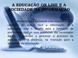 A EDUCAÇÃO ON LINE E A SOCIEDADE DA INFORMAÇÃO Atualmente, a sociedade está inserida em um contexto de acesso fácil a informação. E é justamente este o desafio para a formação de professores com os usos potenciais das tecnologias digitais : aprender a gerenciar o processo de aprendizagem a distância, na transição para a Sociedade da Informação. 