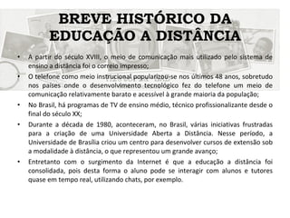 BREVE HISTÓRICO DA EDUCAÇÃO A DISTÂNCIA A partir do século XVIII, o meio de comunicação mais utilizado pelo sistema de ensino a distância foi o correio impresso; O telefone como meio instrucional popularizou-se nos últimos 48 anos, sobretudo nos países onde o desenvolvimento tecnológico fez do telefone um meio de comunicação relativamente barato e acessível à grande maioria da população; No Brasil, há programas de TV de ensino médio, técnico profissionalizante desde o final do século XX; Durante a década de 1980, aconteceram, no Brasil, várias iniciativas frustradas para a criação de uma Universidade Aberta a Distância. Nesse período, a Universidade de Brasília criou um centro para desenvolver cursos de extensão sob a modalidade à distância, o que representou um grande avanço; Entretanto com o surgimento da Internet é que a educação a distância foi consolidada, pois desta forma o aluno pode se interagir com alunos e tutores quase em tempo real, utilizando chats, por exemplo. 