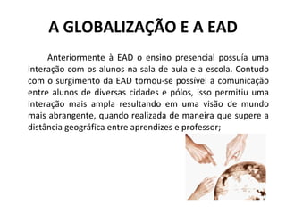 A GLOBALIZAÇÃO E A EAD Anteriormente à EAD o ensino presencial possuía uma interação com os alunos na sala de aula e a escola. Contudo com o surgimento da EAD tornou-se possível a comunicação entre alunos de diversas cidades e pólos, isso permitiu uma interação mais ampla resultando em uma visão de mundo mais abrangente, quando realizada de maneira que supere a distância geográfica entre aprendizes e professor; 