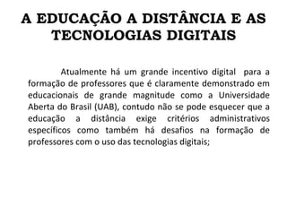 A EDUCAÇÃO A DISTÂNCIA E AS TECNOLOGIAS DIGITAIS Atualmente há um grande incentivo digital  para a formação de professores que é claramente demonstrado em educacionais de grande magnitude como a Universidade Aberta do Brasil (UAB), contudo não se pode esquecer que a educação a distância exige critérios administrativos específicos como também há desafios na formação de professores com o uso das tecnologias digitais; 