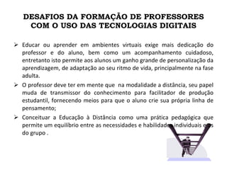 DESAFIOS DA FORMAÇÃO DE PROFESSORES COM O USO DAS TECNOLOGIAS DIGITAIS Educar ou aprender em ambientes virtuais exige mais dedicação do professor e do aluno, bem como um acompanhamento cuidadoso, entretanto isto permite aos alunos um ganho grande de personalização da aprendizagem, de adaptação ao seu ritmo de vida, principalmente na fase adulta. O professor deve ter em mente que  na modalidade a distância, seu papel muda de transmissor do conhecimento para facilitador de produção estudantil, fornecendo meios para que o aluno crie sua própria linha de pensamento; Conceituar a Educação à Distância como uma prática pedagógica que permite um equilíbrio entre as necessidades e habilidades individuais e as do grupo .  
