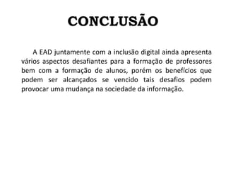 CONCLUSÃO A EAD juntamente com a inclusão digital ainda apresenta vários aspectos desafiantes para a formação de professores bem com a formação de alunos, porém os benefícios que podem ser alcançados se vencido tais desafios podem provocar uma mudança na sociedade da informação. 