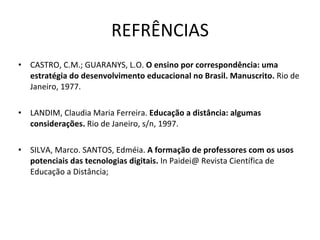 REFRÊNCIAS CASTRO, C.M.; GUARANYS, L.O.  O ensino por correspondência: uma estratégia do desenvolvimento educacional no Brasil. Manuscrito.  Rio de Janeiro, 1977. LANDIM, Claudia Maria Ferreira.  Educação a distância: algumas considerações.  Rio de Janeiro, s/n, 1997. SILVA, Marco. SANTOS, Edméia.  A formação de professores com os usos potenciais das tecnologias digitais.  In Paidei@ Revista Científica de Educação a Distância; 
