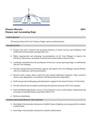 Finance Director AD/1
Finance and Accounting Dept.
JOB SUMMARY
This position directs the Town’s finance, budget, and accounting functions.
MAJOR DUTIES
 Oversees the town’s financial and accounting functions to ensure accuracy and compliance with
GASB and GAAP principles and applicable laws.
 Makes organizational and technology recommendations to the Town Manager to improve the
efficiency, effectiveness, and quality of internal and external finance-related services.
 Coordinates and administers the development of the town’s annual operating budget in collaboration
with the Town Manager.
 Provides ongoing financial information, analysis, and reports to the Town Manager, elected officials,
other town employees, and the general public.
 Recruits, trains, assigns, directs, supervises, and evaluates department employees. Takes corrective
actions where appropriate, in consultation with Human Resources Department.
 Staffs and provides bookkeeping and administrative support for the elected Trustees of Trust Funds.
 Provides direction and oversight to purchasing and requisition processes with Town manager.
 Upon Selectboard appointment, serves as Town Treasurer to carry out the deposit, disbursement and
investment of municipal funds as specified in RSA 41:29.
 Performs related duties.
KNOWLEDGE REQUIRED BY THE POSITION
 Knowledge of the principles and practices of public finance, budgeting, accounting and the investment
of public funds.
 Knowledge of the principles and practices of public administration.
 
