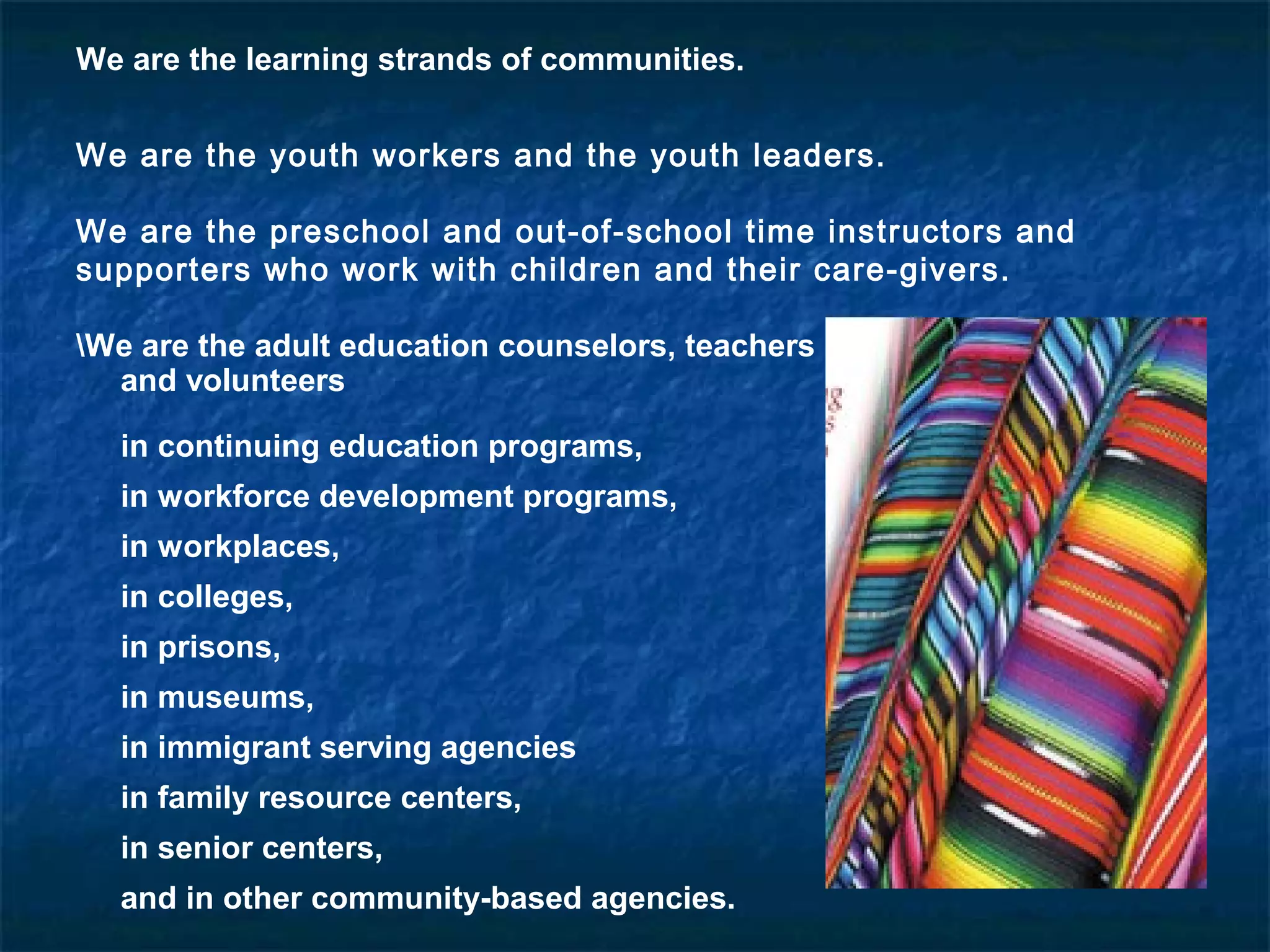 We are the learning strands of communities.
We are the youth workers and the youth leaders.
We are the preschool and out-of-school time instructors and
supporters who work with children and their care-givers.
We are the adult education counselors, teachers
and volunteers
in continuing education programs,
in workforce development programs,
in workplaces,
in colleges,
in prisons,
in museums,
in immigrant serving agencies
in family resource centers,
in senior centers,
and in other community-based agencies.
 