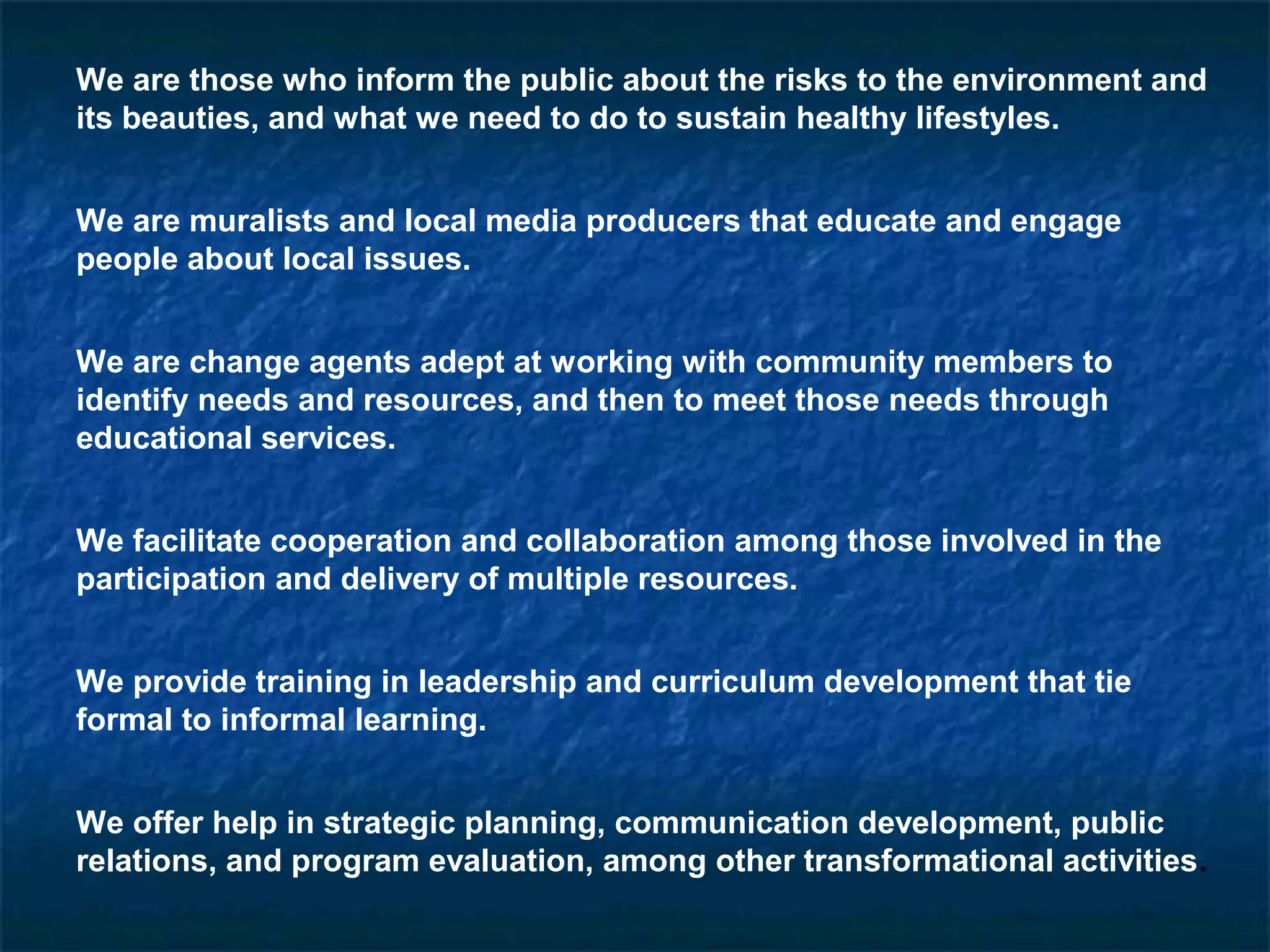 We are those who inform the public about the risks to the environment and
its beauties, and what we need to do to sustain healthy lifestyles.
We are muralists and local media producers that educate and engage
people about local issues.
We are change agents adept at working with community members to
identify needs and resources, and then to meet those needs through
educational services.
We facilitate cooperation and collaboration among those involved in the
participation and delivery of multiple resources.
We provide training in leadership and curriculum development that tie
formal to informal learning.
We offer help in strategic planning, communication development, public
relations, and program evaluation, among other transformational activities.
 