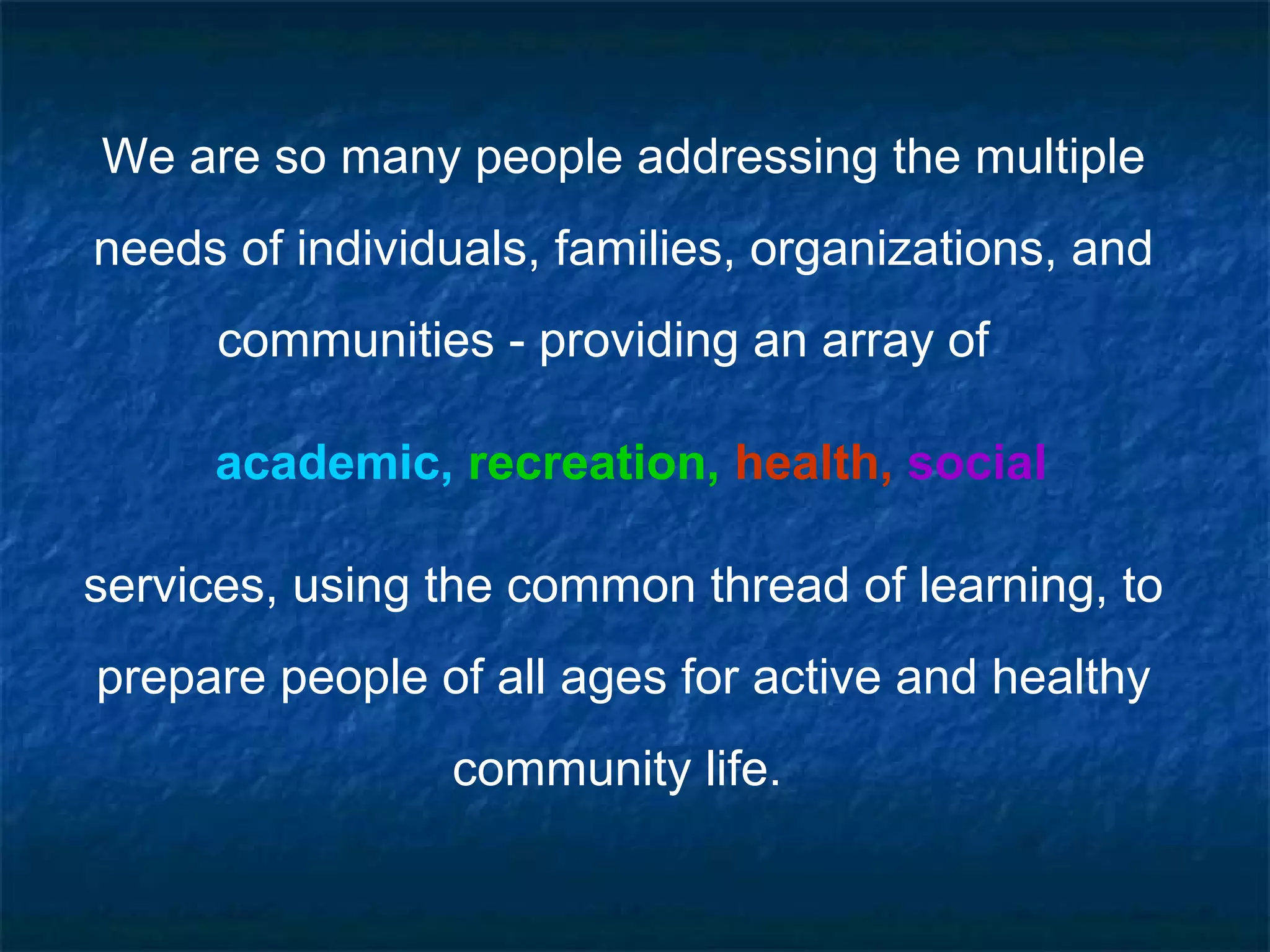 We are so many people addressing the multiple
needs of individuals, families, organizations, and
communities - providing an array of
academic, recreation, health, social
services, using the common thread of learning, to
prepare people of all ages for active and healthy
community life.
 