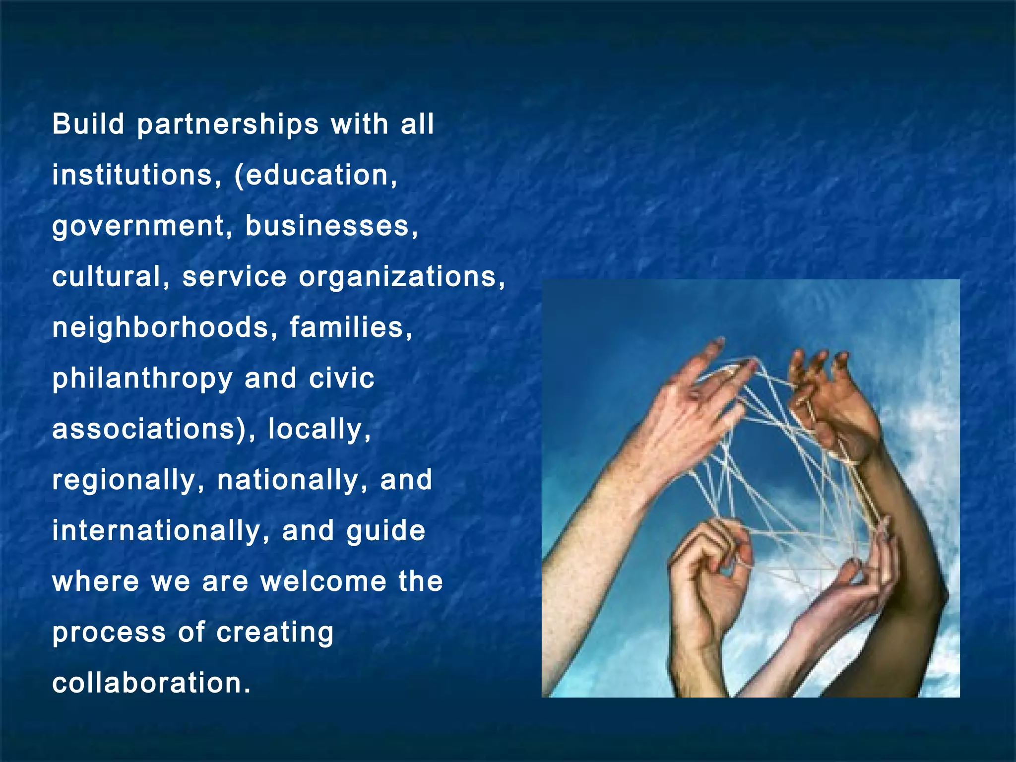 Build partnerships with all
institutions, (education,
government, businesses,
cultural, service organizations,
neighborhoods, families,
philanthropy and civic
associations), locally,
regionally, nationally, and
internationally, and guide
where we are welcome the
process of creating
collaboration.
 