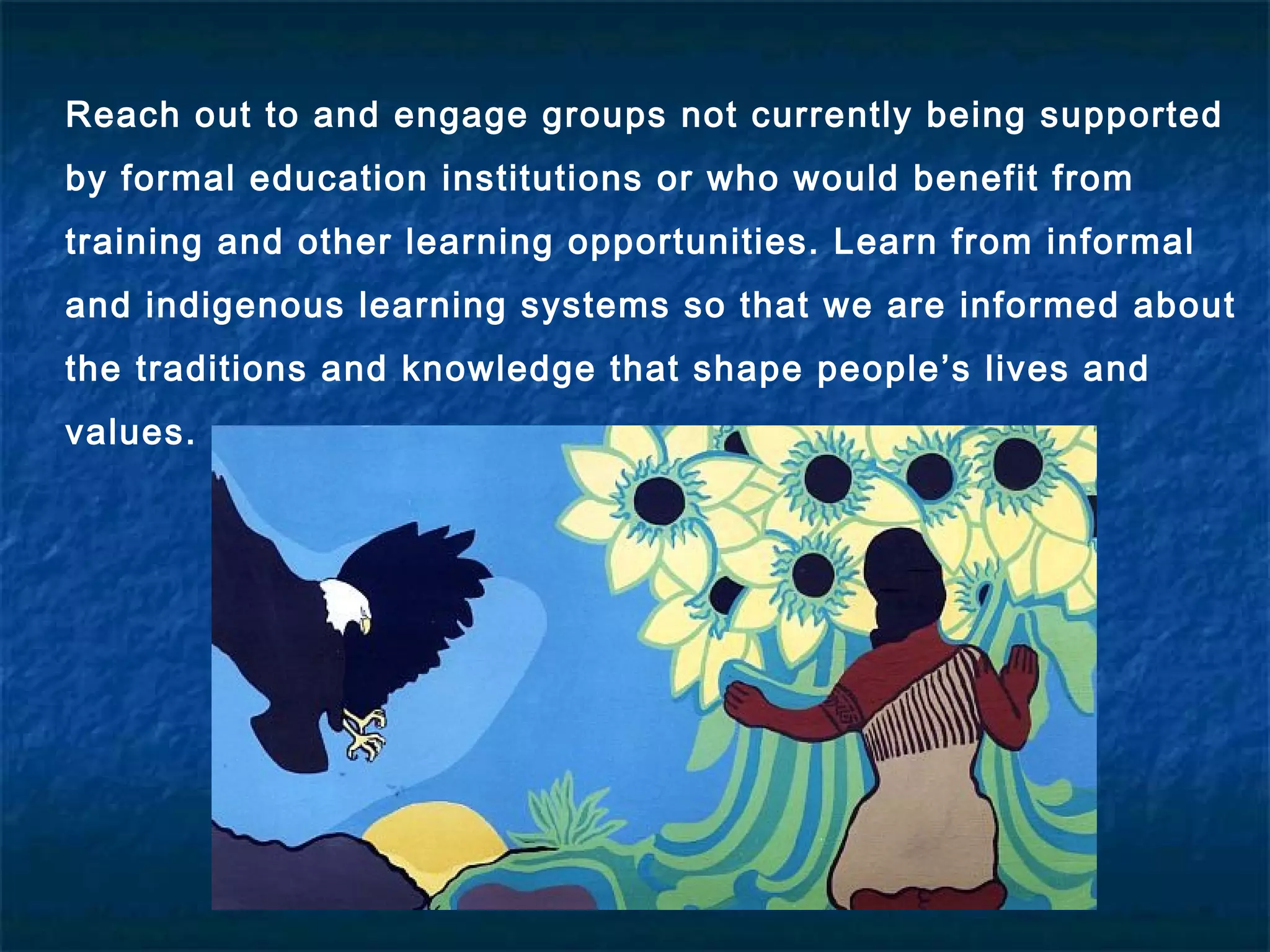 Reach out to and engage groups not currently being supported
by formal education institutions or who would benefit from
training and other learning opportunities. Learn from informal
and indigenous learning systems so that we are informed about
the traditions and knowledge that shape people’s lives and
values.
 