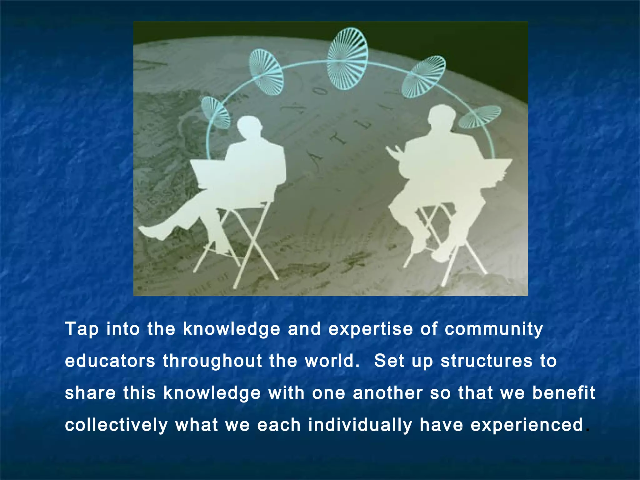 Tap into the knowledge and expertise of community
educators throughout the world. Set up structures to
share this knowledge with one another so that we benefit
collectively what we each individually have experienced.
 
