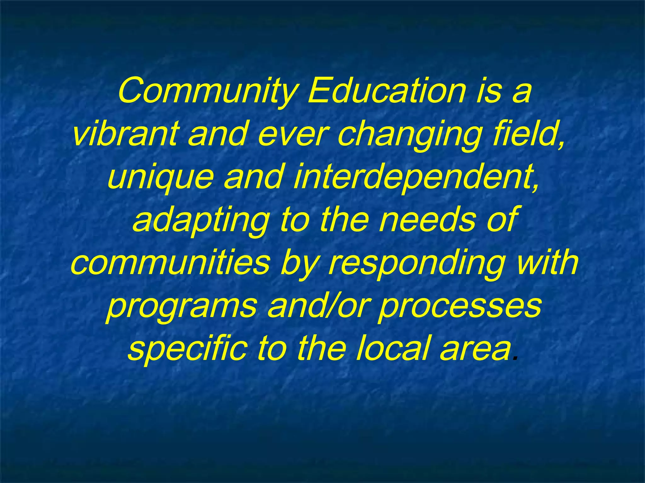 Community Education is a
vibrant and ever changing field,
unique and interdependent,
adapting to the needs of
communities by responding with
programs and/or processes
specific to the local area.
 