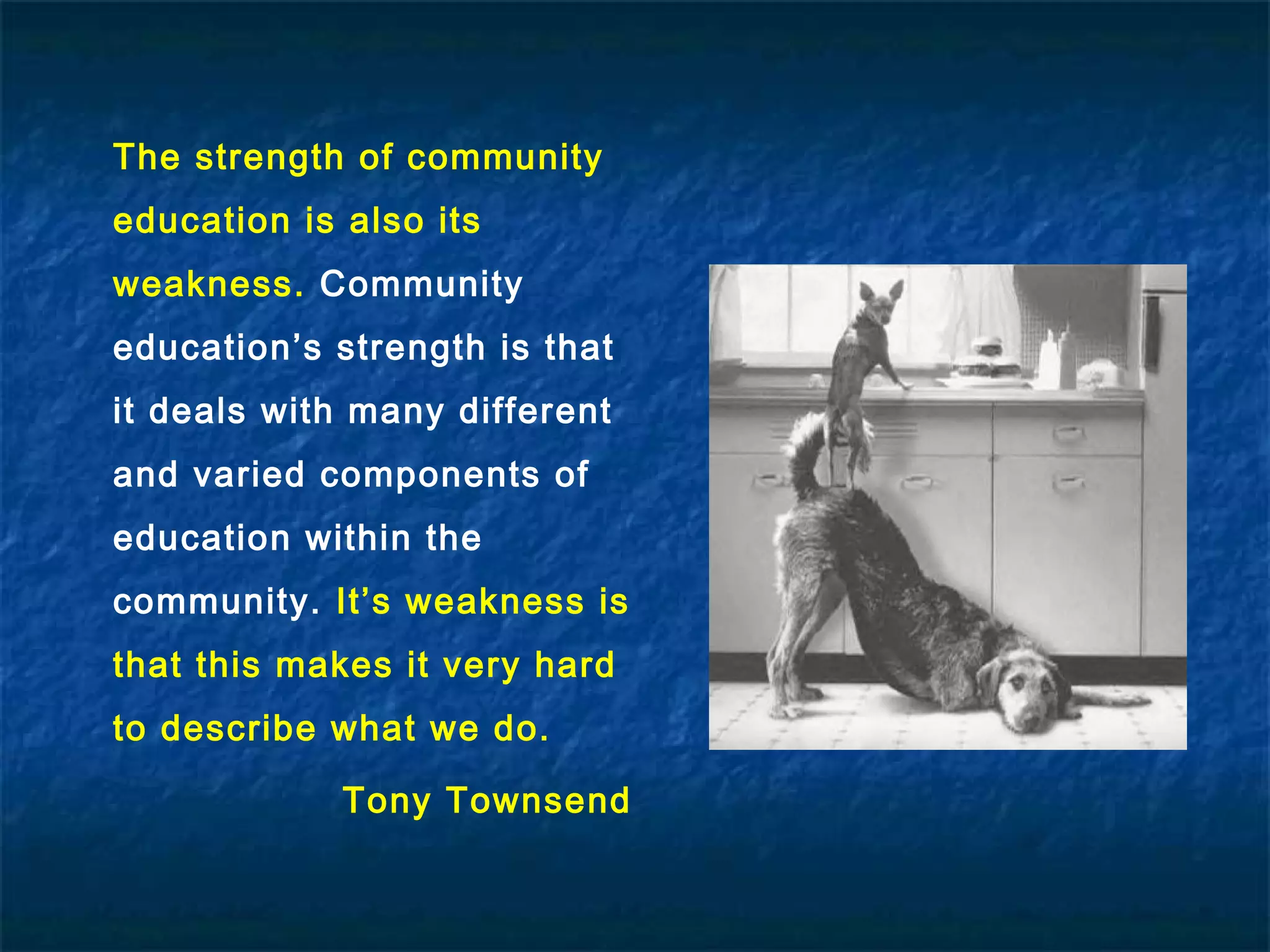 The strength of community
education is also its
weakness. Community
education’s strength is that
it deals with many different
and varied components of
education within the
community. It’s weakness is
that this makes it very hard
to describe what we do.
Tony Townsend
 