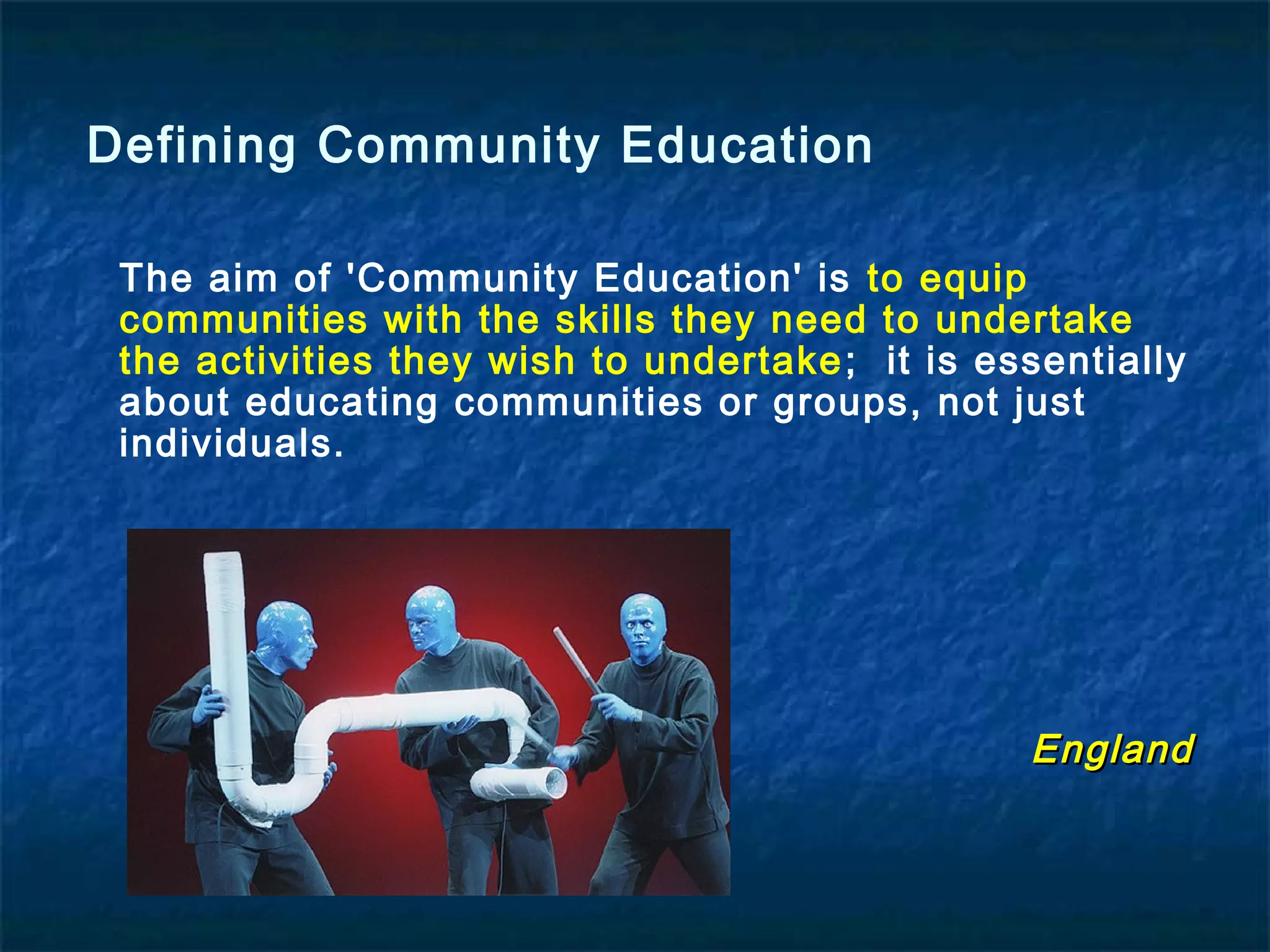 The aim of 'Community Education' is to equip
communities with the skills they need to undertake
the activities they wish to undertake; it is essentially
about educating communities or groups, not just
individuals.
EnglandEngland
Defining Community Education
 