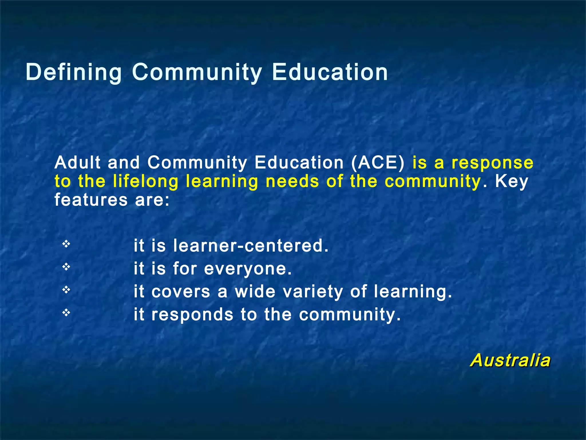 Adult and Community Education (ACE) is a response
to the lifelong learning needs of the community. Key
features are:
 it is learner-centered.
 it is for everyone.
 it covers a wide variety of learning.
 it responds to the community.
AustraliaAustralia
Defining Community Education
 
