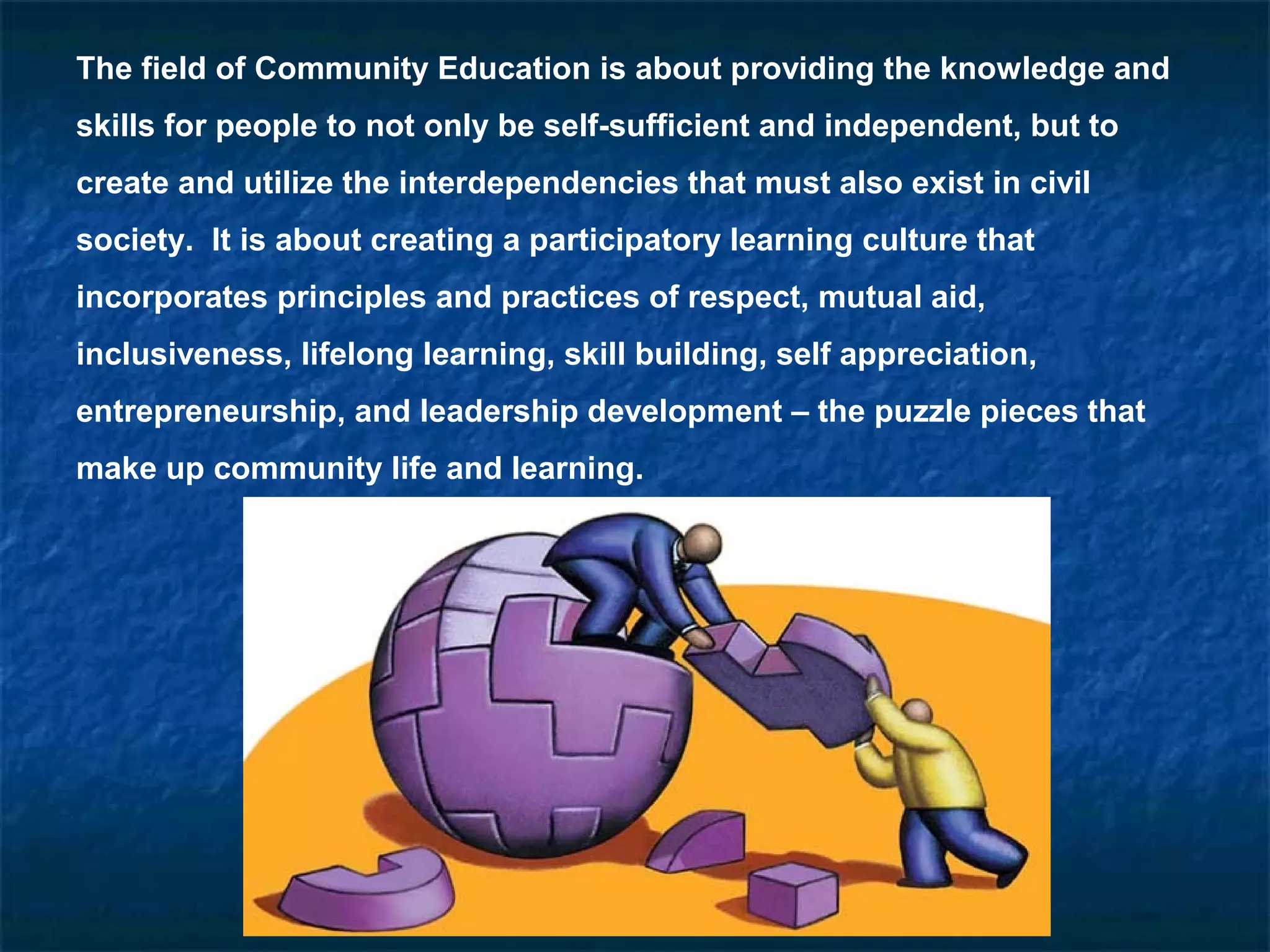 The field of Community Education is about providing the knowledge and
skills for people to not only be self-sufficient and independent, but to
create and utilize the interdependencies that must also exist in civil
society. It is about creating a participatory learning culture that
incorporates principles and practices of respect, mutual aid,
inclusiveness, lifelong learning, skill building, self appreciation,
entrepreneurship, and leadership development – the puzzle pieces that
make up community life and learning.
 