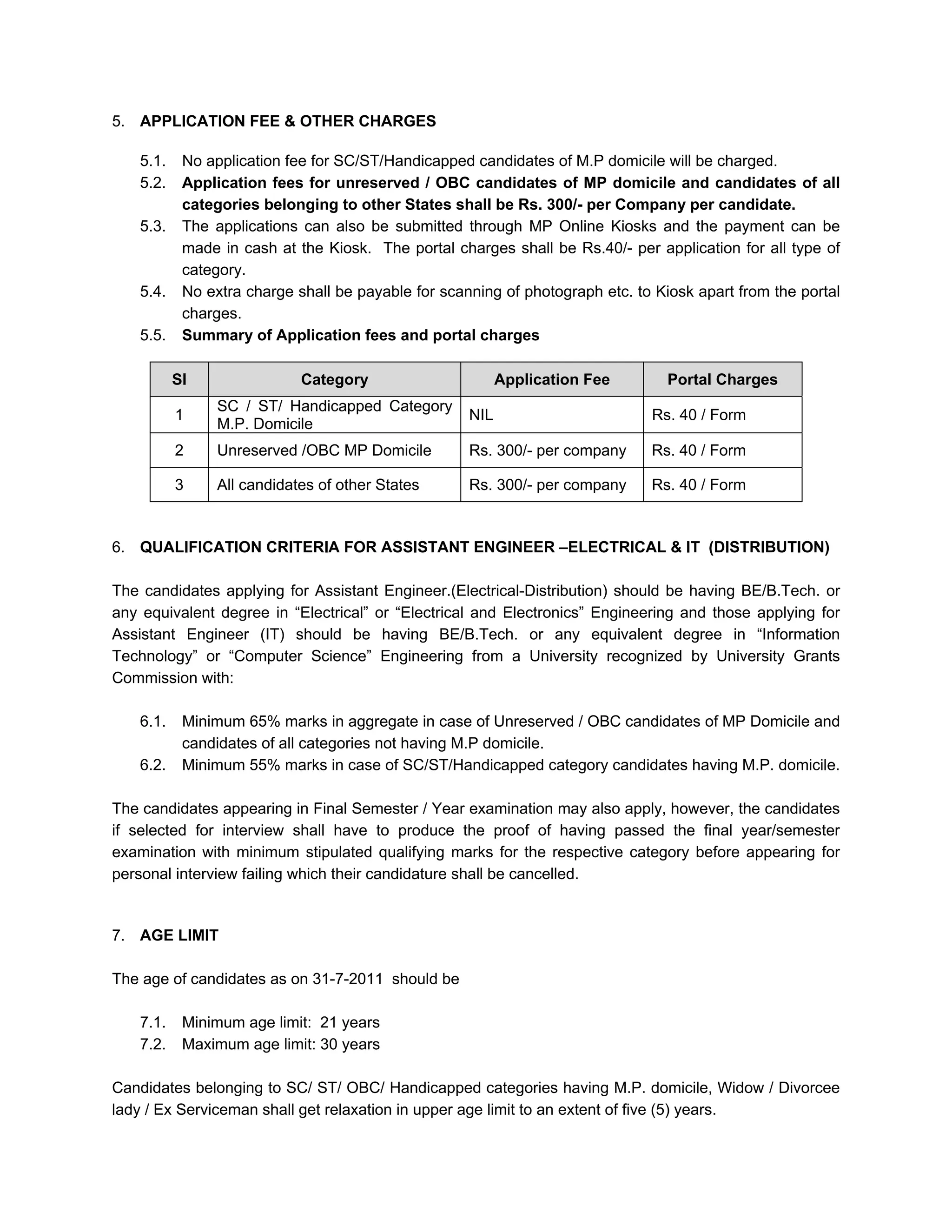 5. APPLICATION FEE & OTHER CHARGES

   5.1.    No application fee for SC/ST/Handicapped candidates of M.P domicile will be charged.
   5.2.    Application fees for unreserved / OBC candidates of MP domicile and candidates of all
           categories belonging to other States shall be Rs. 300/- per Company per candidate.
   5.3.    The applications can also be submitted through MP Online Kiosks and the payment can be
           made in cash at the Kiosk. The portal charges shall be Rs.40/- per application for all type of
           category.
   5.4.    No extra charge shall be payable for scanning of photograph etc. to Kiosk apart from the portal
           charges.
   5.5.    Summary of Application fees and portal charges

          Sl                Category                      Application Fee        Portal Charges
                SC / ST/ Handicapped Category
          1                                         NIL                       Rs. 40 / Form
                M.P. Domicile
          2     Unreserved /OBC MP Domicile         Rs. 300/- per company     Rs. 40 / Form

          3     All candidates of other States      Rs. 300/- per company     Rs. 40 / Form


6. QUALIFICATION CRITERIA FOR ASSISTANT ENGINEER –ELECTRICAL & IT (DISTRIBUTION)

The candidates applying for Assistant Engineer.(Electrical-Distribution) should be having BE/B.Tech. or
any equivalent degree in “Electrical” or “Electrical and Electronics” Engineering and those applying for
Assistant Engineer (IT) should be having BE/B.Tech. or any equivalent degree in “Information
Technology” or “Computer Science” Engineering from a University recognized by University Grants
Commission with:

   6.1.    Minimum 65% marks in aggregate in case of Unreserved / OBC candidates of MP Domicile and
           candidates of all categories not having M.P domicile.
   6.2.    Minimum 55% marks in case of SC/ST/Handicapped category candidates having M.P. domicile.

The candidates appearing in Final Semester / Year examination may also apply, however, the candidates
if selected for interview shall have to produce the proof of having passed the final year/semester
examination with minimum stipulated qualifying marks for the respective category before appearing for
personal interview failing which their candidature shall be cancelled.


7. AGE LIMIT

The age of candidates as on 31-7-2011 should be

   7.1.    Minimum age limit: 21 years
   7.2.    Maximum age limit: 30 years

Candidates belonging to SC/ ST/ OBC/ Handicapped categories having M.P. domicile, Widow / Divorcee
lady / Ex Serviceman shall get relaxation in upper age limit to an extent of five (5) years.
 