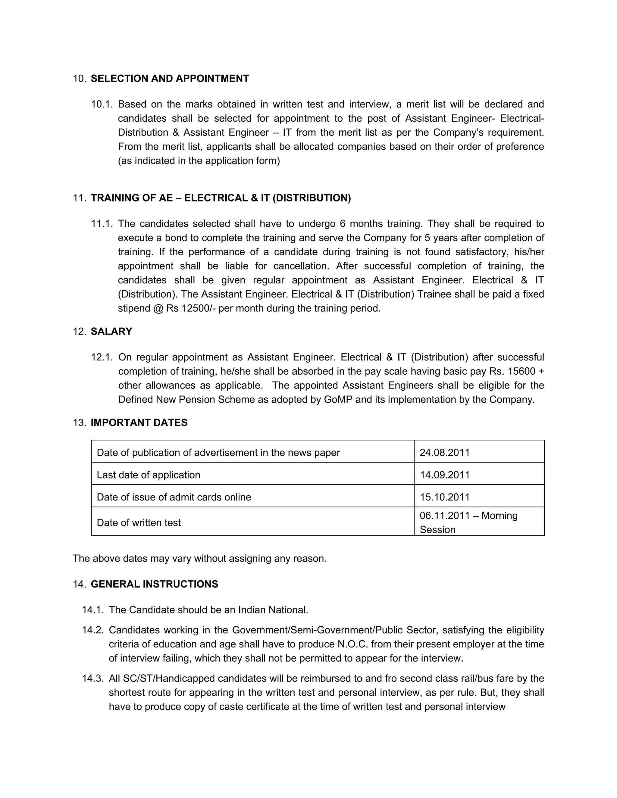 10. SELECTION AND APPOINTMENT

   10.1. Based on the marks obtained in written test and interview, a merit list will be declared and
         candidates shall be selected for appointment to the post of Assistant Engineer- Electrical-
         Distribution & Assistant Engineer – IT from the merit list as per the Company’s requirement.
         From the merit list, applicants shall be allocated companies based on their order of preference
         (as indicated in the application form)


11. TRAINING OF AE – ELECTRICAL & IT (DISTRIBUTION)

   11.1. The candidates selected shall have to undergo 6 months training. They shall be required to
         execute a bond to complete the training and serve the Company for 5 years after completion of
         training. If the performance of a candidate during training is not found satisfactory, his/her
         appointment shall be liable for cancellation. After successful completion of training, the
         candidates shall be given regular appointment as Assistant Engineer. Electrical & IT
         (Distribution). The Assistant Engineer. Electrical & IT (Distribution) Trainee shall be paid a fixed
         stipend @ Rs 12500/- per month during the training period.

12. SALARY

   12.1. On regular appointment as Assistant Engineer. Electrical & IT (Distribution) after successful
         completion of training, he/she shall be absorbed in the pay scale having basic pay Rs. 15600 +
         other allowances as applicable. The appointed Assistant Engineers shall be eligible for the
         Defined New Pension Scheme as adopted by GoMP and its implementation by the Company.

13. IMPORTANT DATES

     Date of publication of advertisement in the news paper                    24.08.2011

     Last date of application                                                  14.09.2011

     Date of issue of admit cards online                                       15.10.2011
                                                                               06.11.2011 – Morning
     Date of written test
                                                                               Session

The above dates may vary without assigning any reason.

14. GENERAL INSTRUCTIONS

 14.1. The Candidate should be an Indian National.

 14.2. Candidates working in the Government/Semi-Government/Public Sector, satisfying the eligibility
       criteria of education and age shall have to produce N.O.C. from their present employer at the time
       of interview failing, which they shall not be permitted to appear for the interview.
 14.3. All SC/ST/Handicapped candidates will be reimbursed to and fro second class rail/bus fare by the
       shortest route for appearing in the written test and personal interview, as per rule. But, they shall
       have to produce copy of caste certificate at the time of written test and personal interview
 