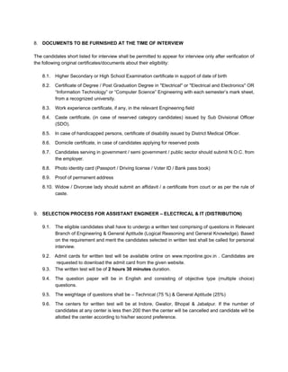 8. DOCUMENTS TO BE FURNISHED AT THE TIME OF INTERVIEW

The candidates short listed for interview shall be permitted to appear for interview only after verification of
the following original certificates/documents about their eligibility:

    8.1.   Higher Secondary or High School Examination certificate in support of date of birth
    8.2.   Certificate of Degree / Post Graduation Degree in "Electrical" or "Electrical and Electronics" OR
           “Information Technology” or “Computer Science” Engineering with each semester’s mark sheet,
           from a recognized university.
    8.3.   Work experience certificate, if any, in the relevant Engineering field
    8.4.   Caste certificate, (in case of reserved category candidates) issued by Sub Divisional Officer
           (SDO).

    8.5.   In case of handicapped persons, certificate of disability issued by District Medical Officer.
    8.6.   Domicile certificate, in case of candidates applying for reserved posts
    8.7.   Candidates serving in government / semi government / public sector should submit N.O.C. from
           the employer.
    8.8.   Photo identity card (Passport / Driving license / Voter ID / Bank pass book)
    8.9.   Proof of permanent address
    8.10. Widow / Divorcee lady should submit an affidavit / a certificate from court or as per the rule of
          caste.



9. SELECTION PROCESS FOR ASSISTANT ENGINEER – ELECTRICAL & IT (DISTRIBUTION)

    9.1.   The eligible candidates shall have to undergo a written test comprising of questions in Relevant
           Branch of Engineering & General Aptitude (Logical Reasoning and General Knowledge). Based
           on the requirement and merit the candidates selected in written test shall be called for personal
           interview.

    9.2. Admit cards for written test will be available online on www.mponline.gov.in . Candidates are
          requested to download the admit card from the given website.
    9.3. The written test will be of 2 hours 30 minutes duration.

    9.4.   The question paper will be in English and consisting of objective type (multiple choice)
           questions.
    9.5.   The weightage of questions shall be – Technical (75 %) & General Aptitude (25%)
    9.6.   The centers for written test will be at Indore, Gwalior, Bhopal & Jabalpur. If the number of
           candidates at any center is less then 200 then the center will be cancelled and candidate will be
           allotted the center according to his/her second preference.
 