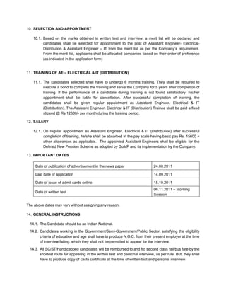 10. SELECTION AND APPOINTMENT

   10.1. Based on the marks obtained in written test and interview, a merit list will be declared and
         candidates shall be selected for appointment to the post of Assistant Engineer- Electrical-
         Distribution & Assistant Engineer – IT from the merit list as per the Company’s requirement.
         From the merit list, applicants shall be allocated companies based on their order of preference
         (as indicated in the application form)


11. TRAINING OF AE – ELECTRICAL & IT (DISTRIBUTION)

   11.1. The candidates selected shall have to undergo 6 months training. They shall be required to
         execute a bond to complete the training and serve the Company for 5 years after completion of
         training. If the performance of a candidate during training is not found satisfactory, his/her
         appointment shall be liable for cancellation. After successful completion of training, the
         candidates shall be given regular appointment as Assistant Engineer. Electrical & IT
         (Distribution). The Assistant Engineer. Electrical & IT (Distribution) Trainee shall be paid a fixed
         stipend @ Rs 12500/- per month during the training period.

12. SALARY

   12.1. On regular appointment as Assistant Engineer. Electrical & IT (Distribution) after successful
         completion of training, he/she shall be absorbed in the pay scale having basic pay Rs. 15600 +
         other allowances as applicable. The appointed Assistant Engineers shall be eligible for the
         Defined New Pension Scheme as adopted by GoMP and its implementation by the Company.

13. IMPORTANT DATES

     Date of publication of advertisement in the news paper                    24.08.2011

     Last date of application                                                  14.09.2011

     Date of issue of admit cards online                                       15.10.2011
                                                                               06.11.2011 – Morning
     Date of written test
                                                                               Session

The above dates may vary without assigning any reason.

14. GENERAL INSTRUCTIONS

 14.1. The Candidate should be an Indian National.

 14.2. Candidates working in the Government/Semi-Government/Public Sector, satisfying the eligibility
       criteria of education and age shall have to produce N.O.C. from their present employer at the time
       of interview failing, which they shall not be permitted to appear for the interview.
 14.3. All SC/ST/Handicapped candidates will be reimbursed to and fro second class rail/bus fare by the
       shortest route for appearing in the written test and personal interview, as per rule. But, they shall
       have to produce copy of caste certificate at the time of written test and personal interview
 