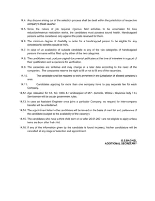 14.4. Any dispute arising out of the selection process shall be dealt within the jurisdiction of respective
       company’s Head Quarter.
 14.5. Since the nature of job requires rigorous field activities to be undertaken for loss
       reduction/revenue realization works, the candidates must possess sound health. Handicapped
       persons will be considered only against the posts reserved for them.

 14.6. The minimum degree of disability in order for a handicapped person to be eligible for any
       concessions/ benefits would be 40%.
 14.7. In case of un availability of suitable candidate in any of the two categories of handicapped
       persons the same will be filled up by either of the two categories.
 14.8. The candidates must produce original documents/certificates at the time of interview in support of
       their qualification and experience for verification.
 14.9. The vacancies are tentative and may change at a later date according to the need of the
       companies. The companies reserve the right to fill or not to fill any of the vacancies.
 14.10.        The candidate shall be required to work anywhere in the jurisdiction of allotted company’s
       area.
 14.11.      Candidates applying for more than one company have to pay separate fee for each
       Company.
14.12. Age relaxation for ST, SC, OBC & Handicapped of M.P. domicile, Widow / Divorcee lady / Ex
       Serviceman will be as per government rules.
14.13. In case an Assistant Engineer once joins a particular Company, no request for inter-company
       transfer will be entertained.
14.14. The appointment letter to the candidates will be issued on the basis of merit list and preference of
       the candidate (subject to the availability of the vacancy).

14.15. The candidates who have a third child born on or after 26.01.2001 are not eligible to apply unless
       twins are born after first child.
14.16. If any of the information given by the candidate is found incorrect, his/her candidature will be
       cancelled at any stage of selection and appointment.


                                                                                         G.S.BAGHEL
                                                                              ADDITIONAL SECRETARY
 