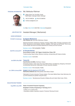 Curriculum Vitae Md. Rahman
Page 1 / 3
PERSONAL INFORMATION Md. Mahbubur Rahman
Village: Dharir Tak, Post office: Amdia,
Polish Station: Narsingdi, District: Narsingdi
+88 01913880354 +88 01913880354
mahbub.duet@yahoo.com
Sex Male | Date of birth 15/04/1982 | Nationality Bangladeshi
WORK EXPERIENCE
EDUCATIONAND TRAINING
JOB APPLIED FOR Assistant Manager ( Mechanical)
15/10/2011( Continuing) Sr. Engineer (Maintenance)
S.M. Knitwear Ltd. Shirirchala, Babhanipur, Gazipur
Regular & Preventive maintenance of Dyeing, Finishing, Knitting, Boiler, Generator, Compressor, ETP,
Pump, Maintenance record keeping, Machine installation, Floor layout via AUTOCAD, Time to time
Communication with store & Purchase department for inventory and new Purchase
Business or sector Knit composite ( Textile)
April,09 to January,2011 Sr. Executive (Service)
Runner Motors Limited. 138/1,Tejgaon Industrial Area, Dhaka-1208
Trouble shooting, Report writing, Warranty monitoring, corresponding with foreign principles.
Business or sector Automobile
Jan,2008 to Dec,2008 Trainee (I.E)
Dulal Brothres Ltd (DBL), Kashimpur, Gazipur
Productivity Analysis, motion study Time study, Method Study, Line Balancing, Designing a framework
for productivity improvement, Optimization of human resources’ utilization.
Business or sector Knit composite ( Textile)
Jun ,2008 to January,2009 Analyst (Under the department of IPE, BUET)
Rahimafrooz Batteries Ltd. West panisail, Zarani Bazar, Gazipur
Optimization of human resources, Process analysis, Time study, Method Study, Green field study, Set
up of time standard per operation using time study
Business or sector Manufacturing & Exporter of Battery (Dry cell, Hybrid, Motor Cycle, VRLA).
Aug,2006 to July, 2009 Master of Industrial & Production Engineering
Bangladesh University of Engineering & Technology (BUET)
▪ CGPA3.14 in a scale of 4.00
▪ Quantitative analysis, Operations research, Production Planning & Control
 