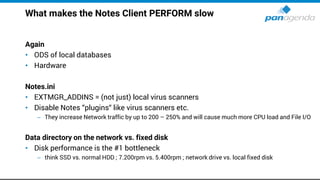 What makes the Notes Client PERFORM slow
Again
• ODS of local databases
• Hardware
Notes.ini
• EXTMGR_ADDINS = (not just) local virus scanners
• Disable Notes “plugins“ like virus scanners etc.
– They increase Network traffic by up to 200 – 250% and will cause much more CPU load and File I/O
Data directory on the network vs. fixed disk
• Disk performance is the #1 bottleneck
– think SSD vs. normal HDD ; 7.200rpm vs. 5.400rpm ; network drive vs. local fixed disk
 