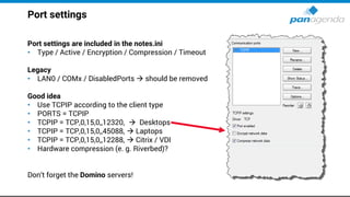 Port settings
Port settings are included in the notes.ini
• Type / Active / Encryption / Compression / Timeout
Legacy
• LAN0 / COMx / DisabledPorts → should be removed
Good idea
• Use TCPIP according to the client type
• PORTS = TCPIP
• TCPIP = TCP,0,15,0,,12320, → Desktops
• TCPIP = TCP,0,15,0,,45088, → Laptops
• TCPIP = TCP,0,15,0,,12288, → Citrix / VDI
• Hardware compression (e. g. Riverbed)?
Don‘t forget the Domino servers!
 