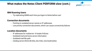 What makes the Notes Client PERFORM slow (cont.)
IBM Roaming Users
– Try replicating 80MB each time you logon to Notes before use!
Connection documents
– Pointing to outdated server names or IP addresses
– Low priority connection documents, which can cause connectivity failures
Location documents
– IP addresses for mailserver → breaks Policies
– Outdated mail and home server information
– Outdated mail file path
– Catalog server (think db links, doc links, new bookmarks)
 