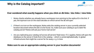 Why is the Catalog important?
Ever wondered what exactly happens when you click on db links / doc links / view links
1. Notes checks whether you already have a workspace icon pointing to the replica ID in the link. If
yes, the topmost icon on the stack decides on which server the db will open
2. If there's no icon on the workspace, Notes asks the catalog server in your currently selected
location document where the db is to be found. So, make sure your catalog is up to date! No
catalog server? Notes will ask your home mail server!
3. Are you replicating your catalog.nsf across all servers? Bad news: If 2.) applies, Notes will open the
database on the server it finds first in the catalog – which is sorted alphabetically. In global
infrastructures that might be a server far far away, e. g. in Asia
Make sure to use an appropriate catalog server in your location documents!
 