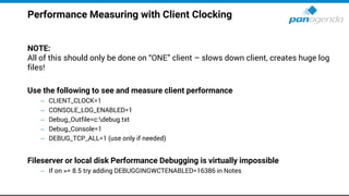 Performance Measuring with Client Clocking
NOTE:
All of this should only be done on “ONE” client – slows down client, creates huge log
files!
Use the following to see and measure client performance
– CLIENT_CLOCK=1
– CONSOLE_LOG_ENABLED=1
– Debug_Outfile=c:debug.txt
– Debug_Console=1
– DEBUG_TCP_ALL=1 (use only if needed)
Fileserver or local disk Performance Debugging is virtually impossible
– If on >= 8.5 try adding DEBUGGINGWCTENABLED=16386 in Notes
 