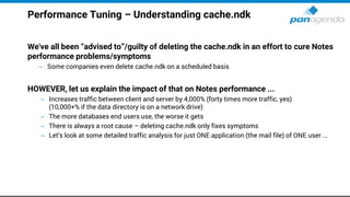 Performance Tuning – Understanding cache.ndk
We've all been “advised to”/guilty of deleting the cache.ndk in an effort to cure Notes
performance problems/symptoms
– Some companies even delete cache.ndk on a scheduled basis
HOWEVER, let us explain the impact of that on Notes performance ...
– Increases traffic between client and server by 4,000% (forty times more traffic, yes)
(10,000+% if the data directory is on a network drive)
– The more databases end users use, the worse it gets
– There is always a root cause – deleting cache.ndk only fixes symptoms
– Let's look at some detailed traffic analysis for just ONE application (the mail file) of ONE user ...
 