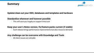 Summary
Update/clean out your ODS, databases and templates and hardware
Standardize whenever and however possible
– This will save you hugely on support time/cost
Keep your user’s Notes version, fix/feature packs current (if stable)
– Each release brings performance improvements but also resource demands
Any challenge can be overcome with Knowledge and Tools
– All client issues are solvable
 