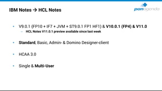 IBM Notes → HCL Notes
• V9.0.1 (FP10 + IF7 + JVM + ST9.0.1 FP1 HF1) & V10.0.1 (FP4) & V11.0
– HCL Notes V11.0.1 preview available since last week
• Standard, Basic, Admin- & Domino Designer-client
• HCAA 3.0
• Single & Multi-User
 