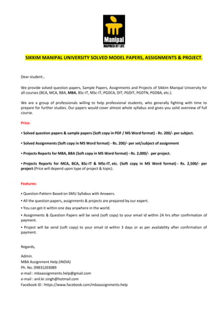 SIKKIM MANIPAL UNIVERSITY SOLVED MODEL PAPERS, ASSIGNMENTS & PROJECT.
Dear student ,
We provide solved question papers, Sample Papers, Assignments and Projects of Sikkim Manipal University for
all courses (BCA, MCA, BBA, MBA, BSc-IT, MSc-IT, PGDCA, DIT, PGDIT, PGDTN, PGDBA, etc.).
We are a group of professionals willing to help professional students, who generally fighting with time to
prepare for further studies. Our papers would cover almost whole syllabus and gives you solid overview of full
course.
Price:
▪ Solved question papers & sample papers (Soft copy in PDF / MS Word format) - Rs. 200/- per subject.
▪ Solved Assignments (Soft copy in MS Word format) - Rs. 200/- per set/subject of assignment
▪ Projects Reports for MBA, BBA (Soft copy in MS Word format) - Rs. 2,000/- per project.
▪ Projects Reports for MCA, BCA, BSc-IT & MSc-IT, etc. (Soft copy in MS Word format) - Rs. 2,500/- per
project (Price will depend upon type of project & topic).
Features:
▪ Question Pattern Based on SMU Syllabus with Answers.
▪ All the question papers, assignments & projects are prepared by our expert.
▪ You can get it within one day anywhere in the world.
▪ Assignments & Question Papers will be send (soft copy) to your email id within 24 hrs after confirmation of
payment.
▪ Project will be send (soft copy) to your email id within 3 days or as per availability after confirmation of
payment.
Regards,
Admin.
MBA Assignment Help (INDIA)
Ph. No. 09831203089
e-mail : mbaassignments.help@gmail.com
e-mail : anil.kr.singh@hotmail.com
Facebook ID : https://www.facebook.com/mbaassignments.help
 