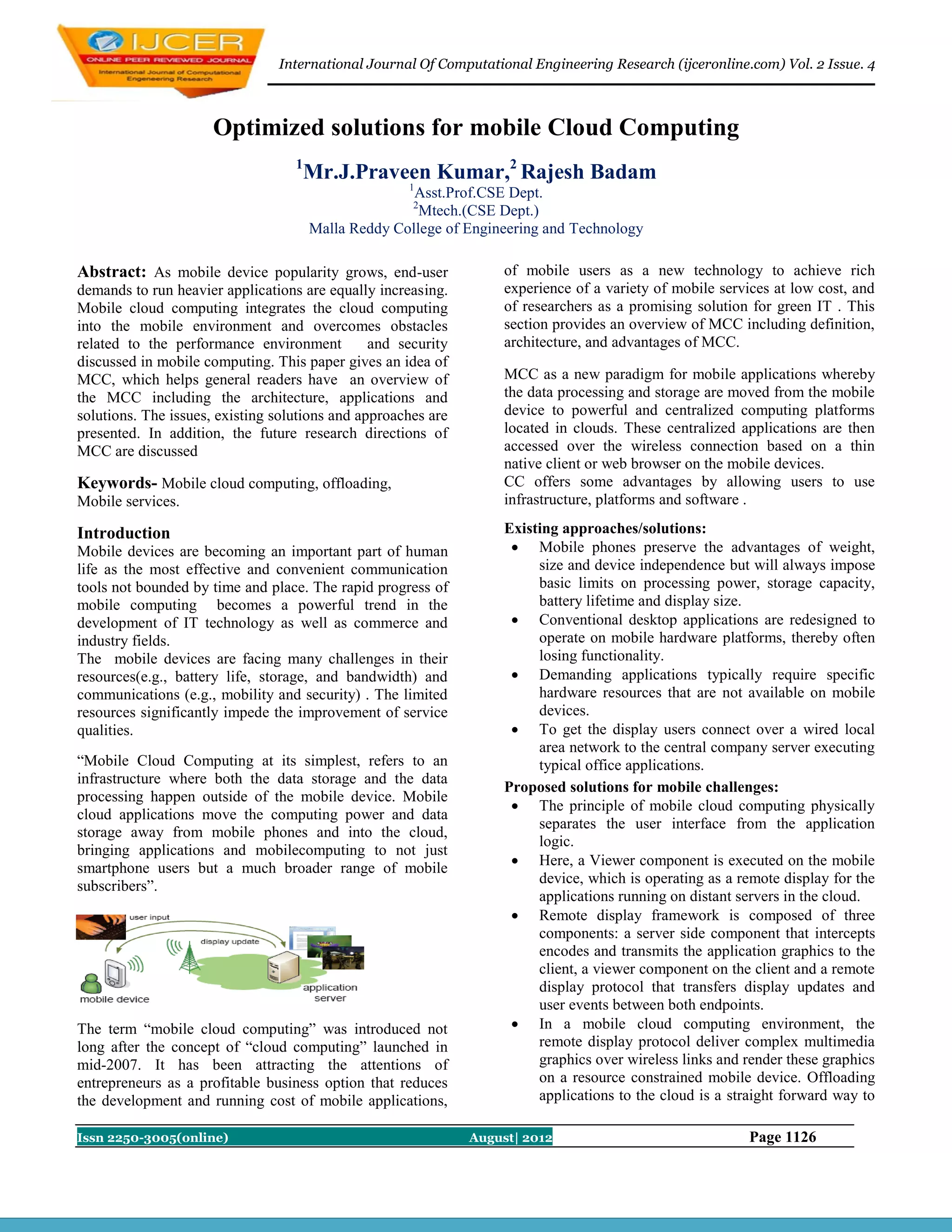 International Journal Of Computational Engineering Research (ijceronline.com) Vol. 2 Issue. 4



                     Optimized solutions for mobile Cloud Computing
                                   1
                                       Mr.J.Praveen Kumar,2 Rajesh Badam
                                                     1
                                                      Asst.Prof.CSE Dept.
                                                      2
                                                       Mtech.(CSE Dept.)
                                       Malla Reddy College of Engineering and Technology

Abstract: As mobile device popularity grows, end-user               of mobile users as a new technology to achieve rich
demands to run heavier applications are equally increasing.         experience of a variety of mobile services at low cost, and
Mobile cloud computing integrates the cloud computing               of researchers as a promising solution for green IT . This
into the mobile environment and overcomes obstacles                 section provides an overview of MCC including definition,
related to the performance environment          and security        architecture, and advantages of MCC.
discussed in mobile computing. This paper gives an idea of
MCC, which helps general readers have an overview of                MCC as a new paradigm for mobile applications whereby
the MCC including the architecture, applications and                the data processing and storage are moved from the mobile
solutions. The issues, existing solutions and approaches are        device to powerful and centralized computing platforms
presented. In addition, the future research directions of           located in clouds. These centralized applications are then
MCC are discussed                                                   accessed over the wireless connection based on a thin
                                                                    native client or web browser on the mobile devices.
Keywords- Mobile cloud computing, offloading,                       CC offers some advantages by allowing users to use
Mobile services.                                                    infrastructure, platforms and software .

Introduction                                                        Existing approaches/solutions:
Mobile devices are becoming an important part of human                Mobile phones preserve the advantages of weight,
life as the most effective and convenient communication                  size and device independence but will always impose
tools not bounded by time and place. The rapid progress of               basic limits on processing power, storage capacity,
mobile computing becomes a powerful trend in the                         battery lifetime and display size.
development of IT technology as well as commerce and                  Conventional desktop applications are redesigned to
industry fields.                                                         operate on mobile hardware platforms, thereby often
The mobile devices are facing many challenges in their                   losing functionality.
resources(e.g., battery life, storage, and bandwidth) and             Demanding applications typically require specific
communications (e.g., mobility and security) . The limited               hardware resources that are not available on mobile
resources significantly impede the improvement of service                devices.
qualities.                                                            To get the display users connect over a wired local
                                                                         area network to the central company server executing
“Mobile Cloud Computing at its simplest, refers to an                    typical office applications.
infrastructure where both the data storage and the data
                                                                    Proposed solutions for mobile challenges:
processing happen outside of the mobile device. Mobile
                                                                      The principle of mobile cloud computing physically
cloud applications move the computing power and data
                                                                         separates the user interface from the application
storage away from mobile phones and into the cloud,
                                                                         logic.
bringing applications and mobilecomputing to not just
smartphone users but a much broader range of mobile                   Here, a Viewer component is executed on the mobile
subscribers”.                                                            device, which is operating as a remote display for the
                                                                         applications running on distant servers in the cloud.
                                                                      Remote display framework is composed of three
                                                                         components: a server side component that intercepts
                                                                         encodes and transmits the application graphics to the
                                                                         client, a viewer component on the client and a remote
                                                                         display protocol that transfers display updates and
                                                                         user events between both endpoints.
The term “mobile cloud computing” was introduced not                  In a mobile cloud computing environment, the
long after the concept of “cloud computing” launched in                  remote display protocol deliver complex multimedia
mid-2007. It has been attracting the attentions of                       graphics over wireless links and render these graphics
entrepreneurs as a profitable business option that reduces               on a resource constrained mobile device. Offloading
the development and running cost of mobile applications,                 applications to the cloud is a straight forward way to

Issn 2250-3005(online)                                         August| 2012                               Page 1126
 